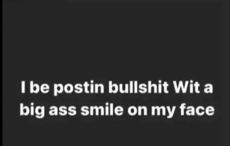I be postin bullshit Wit a big ass smile on my face